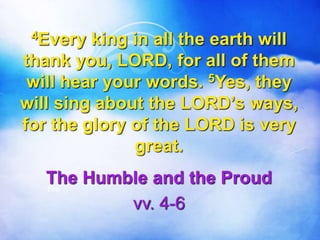 4Every king in all the earth will
thank you, LORD, for all of them
will hear your words. 5Yes, they
will sing about the LORD’s ways,
for the glory of the LORD is very
great.
The Humble and the Proud
vv. 4-6
The
 