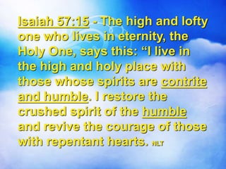 Isaiah 57:15 - The high and lofty
one who lives in eternity, the
Holy One, says this: “I live in
the high and holy place with
those whose spirits are contrite
and humble. I restore the
crushed spirit of the humble
and revive the courage of those
with repentant hearts. NLT
 