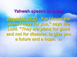 Yahweh speaks to Israel
Jeremiah 29:11 - For I know the
plans I have for you,” says the
Lord. “They are plans for good
and not for disaster, to give you
a future and a hope. NLT
 
