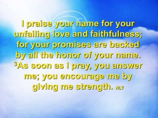 I praise your name for your
unfailing love and faithfulness;
for your promises are backed
by all the honor of your name.
3As soon as I pray, you answer
me; you encourage me by
giving me strength. NLT
 