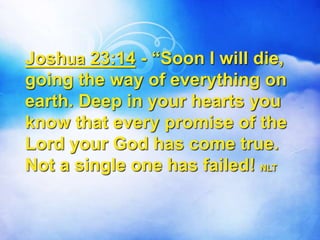Joshua 23:14 - “Soon I will die,
going the way of everything on
earth. Deep in your hearts you
know that every promise of the
Lord your God has come true.
Not a single one has failed! NLT
 