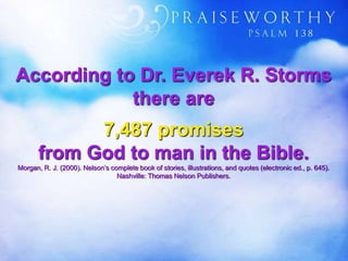 According to Dr. Everek R. Storms
there are
7,487 promises
from God to man in the Bible.
Morgan, R. J. (2000). Nelson’s complete book of stories, illustrations, and quotes (electronic ed., p. 645).
Nashville: Thomas Nelson Publishers.
 
