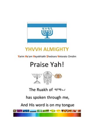 arim a'am eyokhiakh hedvaro etorato Omdim
Praise Yah!
The Ruakh of
has spoken through me,
And His word is on my tongue
 