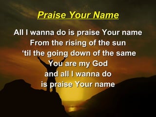 Praise Your Name
All I wanna do is praise Your name
      From the rising of the sun
  ‘til the going down of the same
           You are my God
          and all I wanna do
         is praise Your name
 