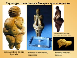 Скулптура: палеолитске Венере – култ плодности

Реконструкција на основу
оригинала од слонове кости

Вилендорфска Венера
Аустрија

Венера из Вестоника,
керамика

Рељеф на кости
ирваса

 