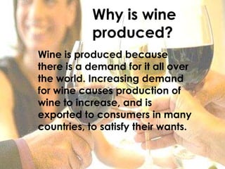 Why is wine produced?Wine is produced because there is a demand for it all over the world. Increasing demand for wine causes production of wine to increase, and is exported to consumers in many countries, to satisfy their wants.