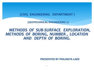 (CIVIL ENGINEERING DEPARTMENT )
(GEOTECHNICAL ENGINEERING 2)
METHODS OF SUB-SURFACE EXPLORATION,
METHODS OF BORING, NUMBER , LOCATION
AND DEPTH OF BORING.
PRESENTED BY PRAJAKTA LADE
1
 