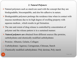 2. Natural Polymers
 Natural polymers such as starch are used with the concept that they are
biodegradable, biocompatible, and also bio adhesive in nature.
 Biodegradable polymers prolongs the residence time when in contact with
mucous membrane due to its high degree of swelling property with
aqueous medium , which results in gel formation.
 The rate and extent of drug release is controlled by concentration of
polymer and the release pattern is in a sustained manner.
 Natural polymers are obtained from different sources like proteins,
carbohydrates and chemically modified carbohydrates
o Proteins: Albumin, Gelatin, Collagen
o Carbohydrates: Agarose, Carrageenan, Chitosan, Starch
o Chemically modified carbohydrates: Poly dextran, Poly starch
12 7 June 2021
 