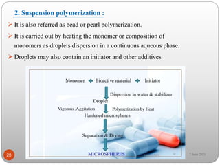 2. Suspension polymerization :
 It is also referred as bead or pearl polymerization.
 It is carried out by heating the monomer or composition of
monomers as droplets dispersion in a continuous aqueous phase.
 Droplets may also contain an initiator and other additives
28 7 June 2021
 