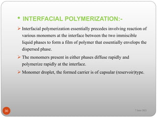 • INTERFACIAL POLYMERIZATION:-
 Interfacial polymerization essentially precedes involving reaction of
various monomers at the interface between the two immiscible
liquid phases to form a film of polymer that essentially envelops the
dispersed phase.
 The monomers present in either phases diffuse rapidly and
polymerize rapidly at the interface.
 Monomer droplet, the formed carrier is of capsular (reservoir)type.
30 7 June 2021
 