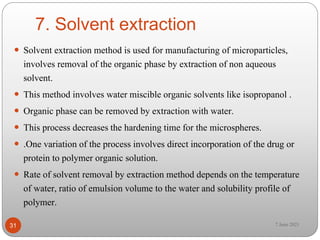 7. Solvent extraction
 Solvent extraction method is used for manufacturing of microparticles,
involves removal of the organic phase by extraction of non aqueous
solvent.
 This method involves water miscible organic solvents like isopropanol .
 Organic phase can be removed by extraction with water.
 This process decreases the hardening time for the microspheres.
 .One variation of the process involves direct incorporation of the drug or
protein to polymer organic solution.
 Rate of solvent removal by extraction method depends on the temperature
of water, ratio of emulsion volume to the water and solubility profile of
polymer.
31 7 June 2021
 