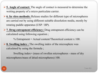  5. Angle of contact: The angle of contact is measured to determine the
wetting property of a micro particulate carrier.
 6. In vitro methods: Release studies for different type of microspheres
are carried out by using different suitable dissolution media, mostly by
rotating paddle apparatus (USP / BP).
 7. Drug entrapment efficiency: Drug entrapment efficiency can be
calculated using following equation ;
% Entrapment = Actual content/Theoretical content x 100.
 8. Swelling index : The swelling index of the microsphere was
calculated by using the formula ;
Swelling index= (mass of swollen microspheres - mass of dry
microspheres/mass of dried microspheres) 100.
33 7 June 2021
 