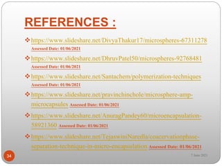 REFERENCES :
https://www.slideshare.net/DivyaThakur17/microspheres-67311278
Assessed Date: 01/06/2021
https://www.slideshare.net/DhruvPatel50/microspheres-92768481
Assessed Date: 01/06/2021
https://www.slideshare.net/Santachem/polymerization-techniques
Assessed Date: 01/06/2021
https://www.slideshare.net/pravinchinchole/microsphere-amp-
microcapsules Assessed Date: 01/06/2021
https://www.slideshare.net/AnuragPandey60/microencapsulation-
58921360 Assessed Date: 01/06/2021
https://www.slideshare.net/TejaswiniNaredla/coacervationphase-
separation-technique-in-micro-encapsulation Assessed Date: 01/06/2021
34 7 June 2021
 