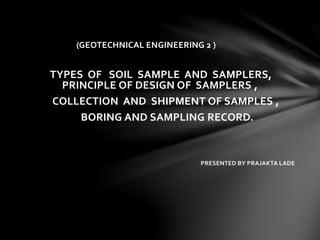 (GEOTECHNICAL ENGINEERING 2 )
TYPES OF SOIL SAMPLE AND SAMPLERS,
PRINCIPLE OF DESIGN OF SAMPLERS ,
COLLECTION AND SHIPMENT OF SAMPLES ,
BORING AND SAMPLING RECORD.
PRESENTED BY PRAJAKTA LADE
 