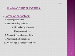  PHARMACEUTICAL FACTORS:
 Formulation factors:
1. Disintegration time
2. Manufacturing variables
a. Method of granulation
b. Compression force
3. Nature & type of dosage form
4. Pharmaceutical ingredients
5. Product age & storage conditions
13
7 June 2021
 