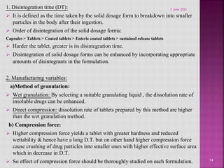 1. Disintegration time (DT):
 It is defined as the time taken by the solid dosage form to breakdown into smaller
particles in the body after their ingestion.
 Order of disintegration of the solid dosage forms:
Capsules > Tablets > Coated tablets > Enteric coated tablets > sustained release tablets
 Harder the tablet, greater is its disintegration time.
 Disintegration of solid dosage forms can be enhanced by incorporating appropriate
amounts of disintegrants in the formulation.
2. Manufacturing variables:
a)Method of granulation:
 Wet granulation: By selecting a suitable granulating liquid , the dissolution rate of
insoluble drugs can be enhanced.
 Direct compression: dissolution rate of tablets prepared by this method are higher
than the wet granulation method.
b) Compression force:
 Higher compression force yields a tablet with greater hardness and reduced
wettability & hence have a long D.T. but on other hand higher compression force
cause crushing of drug particles into smaller ones with higher effective surface area
which in decrease in D.T.
 So effect of compression force should be thoroughly studied on each formulation. 14
7 June 2021
 