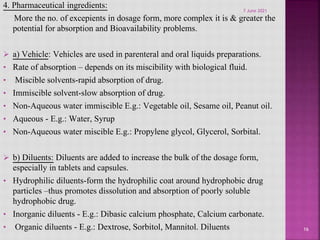 4. Pharmaceutical ingredients:
More the no. of excepients in dosage form, more complex it is & greater the
potential for absorption and Bioavailability problems.
 a) Vehicle: Vehicles are used in parenteral and oral liquids preparations.
• Rate of absorption – depends on its miscibility with biological fluid.
• Miscible solvents-rapid absorption of drug.
• Immiscible solvent-slow absorption of drug.
• Non-Aqueous water immiscible E.g.: Vegetable oil, Sesame oil, Peanut oil.
• Aqueous - E.g.: Water, Syrup
• Non-Aqueous water miscible E.g.: Propylene glycol, Glycerol, Sorbital.
 b) Diluents: Diluents are added to increase the bulk of the dosage form,
especially in tablets and capsules.
• Hydrophilic diluents-form the hydrophilic coat around hydrophobic drug
particles –thus promotes dissolution and absorption of poorly soluble
hydrophobic drug.
• Inorganic diluents - E.g.: Dibasic calcium phosphate, Calcium carbonate.
• Organic diluents - E.g.: Dextrose, Sorbitol, Mannitol. Diluents 16
7 June 2021
 