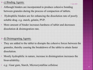  c) Binding Agents:
• Although binders are incorporated to produce cohesive bonding
between granules during the process of compaction of tablets.
• Hydrophilic binders are for enhancing the dissolution rate of poorly
soluble drug. e.g. starch, gelatin, PVP.
• More amount of binder increases hardness of tablet and decreases
dissolution & disintegration rate.
 d) Disintegrating Agents:
• They are added to the tablet to disrupts the cohesive forces between the
granules, thereby causing the breakdown of the tablet to attain faster
dissolution.
• Mostly hydrophilic in nature, increase in disintegration increases the
bioavailability.
• e.g.: Guar gum, Starch, Microcrystalline cellulose 17
7 June 2021
 