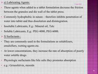  e) Lubricating Agents:
• These agents when added to a tablet formulation decrease the friction
between the granules and die wall of the tablet press.
• Commonly hydrophobic in nature – therefore inhibits penetration of
water into tablet and thus dissolution and disintegration.
• Insoluble Lubricants, E.g.: Mineral oil, Talc
• Soluble Lubricants, E.g.: PEG 4000, PEG 6000.
 f) Surfactants :
• They are commonly used in the formulations as solubilizers,
emulsifiers, wetting agents etc.
• At lower concentrations, they increase the rate of absorption of poorly
water soluble drugs.
• Physiologic surfactants like bile salts they promotes absorption
• e.g.: Griseofulvin, steroids
18
7 June 2021
 