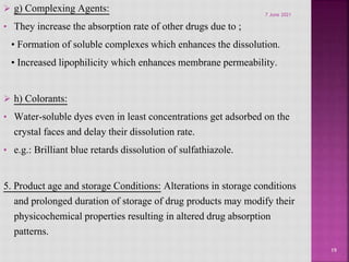  g) Complexing Agents:
• They increase the absorption rate of other drugs due to ;
• Formation of soluble complexes which enhances the dissolution.
• Increased lipophilicity which enhances membrane permeability.
 h) Colorants:
• Water-soluble dyes even in least concentrations get adsorbed on the
crystal faces and delay their dissolution rate.
• e.g.: Brilliant blue retards dissolution of sulfathiazole.
5. Product age and storage Conditions: Alterations in storage conditions
and prolonged duration of storage of drug products may modify their
physicochemical properties resulting in altered drug absorption
patterns.
19
7 June 2021
 
