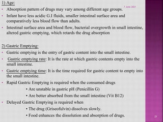 1) Age:
• Absorption pattern of drugs may vary among different age groups.
• Infant have less acidic G.I fluids, smaller intestinal surface area and
comparatively less blood flow than adults.
• Intestinal surface area and blood flow, bacterial overgrowth in small intestine,
altered gastric emptying, which retards the drug absorption
2) Gastric Emptying:
• Gastric emptying is the entry of gastric content into the small intestine.
• Gastric emptying rate: It is the rate at which gastric contents empty into the
small intestine.
• Gastric emptying time: It is the time required for gastric content to empty into
the small intestine.
• Rapid Gastric Emptying is required when the consumed drugs
• Are unstable in gastric pH (Penicillin G)
• Are better absorbed from the small intestine (Vit B12)
• Delayed Gastric Emptying is required when
• The drug (Griseofulvin) dissolves slowly.
• Food enhances the dissolution and absorption of drugs. 21
7 June 2021
 