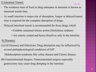 3) Intestinal Transit:
• The residence time of food or drug substance in intestine is known as
intestinal transit time.
• As small intestine is major site of absorption, longer or delayed transit
time is required for the complete absorption of drugs.
• Delayed intestinal transit is recommended for those drugs which
• Exhibits sustained release action.(Diclofenac sodium)
• Are enteric coated and hence dissolves only in the intestine.
4) Diseases:
(A) GI Diseases and Infections: Drug absorption may be influenced by
several pathophysiological conditions of GIT.
Malabsorption syndrome like celiac disease and Chrons disease.
(B) Gastrointestinal Surgery: Gastrointestinal surgery especially
gastrectomy may cause drug dumping in the intestine.
22
7 June 2021
 