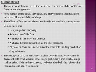 5) Effect of Food:
• The presence of food in the GI tract can affect the bioavailability of the drug
from an oral drug product.
• Food contain amino acids, fatty acids, and many nutrients that may affect
intestinal pH and solubility of drugs.
• The effects of food are not always predictable and can have consequences.
• Some effects are:
• Delay in gastric emptying
• Stimulation of bile flow
• A change in the pH of the GI tract
• A change luminal metabolism of the drug substance
• Physical or chemical interaction of the meal with the drug product or
drug substance.
• The absorption of some antibiotics, such as penicillin and tetracycline, is
decreased with food; whereas other drugs, particularly lipid-soluble drugs
such as griseofulvin and metazalone, are better absorbed when given with
food containing a high fat content.
23
7 June 2021
 