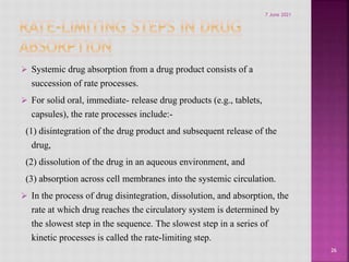  Systemic drug absorption from a drug product consists of a
succession of rate processes.
 For solid oral, immediate- release drug products (e.g., tablets,
capsules), the rate processes include:-
(1) disintegration of the drug product and subsequent release of the
drug,
(2) dissolution of the drug in an aqueous environment, and
(3) absorption across cell membranes into the systemic circulation.
 In the process of drug disintegration, dissolution, and absorption, the
rate at which drug reaches the circulatory system is determined by
the slowest step in the sequence. The slowest step in a series of
kinetic processes is called the rate-limiting step.
26
7 June 2021
 