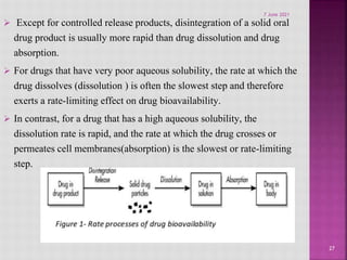  Except for controlled release products, disintegration of a solid oral
drug product is usually more rapid than drug dissolution and drug
absorption.
 For drugs that have very poor aqueous solubility, the rate at which the
drug dissolves (dissolution ) is often the slowest step and therefore
exerts a rate-limiting effect on drug bioavailability.
 In contrast, for a drug that has a high aqueous solubility, the
dissolution rate is rapid, and the rate at which the drug crosses or
permeates cell membranes(absorption) is the slowest or rate-limiting
step.
27
7 June 2021
 