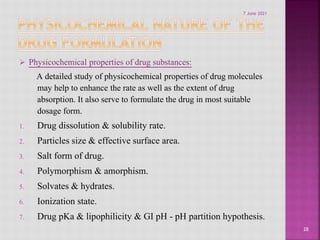  Physicochemical properties of drug substances:
A detailed study of physicochemical properties of drug molecules
may help to enhance the rate as well as the extent of drug
absorption. It also serve to formulate the drug in most suitable
dosage form.
1. Drug dissolution & solubility rate.
2. Particles size & effective surface area.
3. Salt form of drug.
4. Polymorphism & amorphism.
5. Solvates & hydrates.
6. Ionization state.
7. Drug pKa & lipophilicity & GI pH - pH partition hypothesis.
28
7 June 2021
 