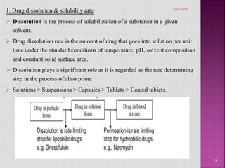 1. Drug dissolution & solubility rate
 Dissolution is the process of solubilization of a substance in a given
solvent.
 Drug dissolution rate is the amount of drug that goes into solution per unit
time under the standard conditions of temperature, pH, solvent composition
and constant solid surface area.
 Dissolution plays a significant role as it is regarded as the rate determining
step in the process of absorption.
 Solutions > Suspensions > Capsules > Tablets > Coated tablets.
29
7 June 2021
 