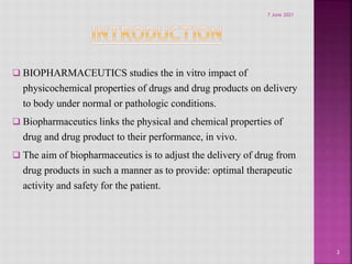 BIOPHARMACEUTICS studies the in vitro impact of
physicochemical properties of drugs and drug products on delivery
to body under normal or pathologic conditions.
 Biopharmaceutics links the physical and chemical properties of
drug and drug product to their performance, in vivo.
 The aim of biopharmaceutics is to adjust the delivery of drug from
drug products in such a manner as to provide: optimal therapeutic
activity and safety for the patient.
3
7 June 2021
 