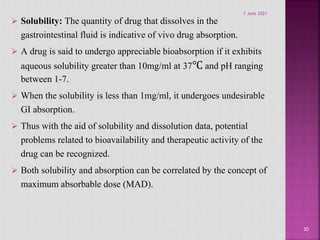  Solubility: The quantity of drug that dissolves in the
gastrointestinal fluid is indicative of vivo drug absorption.
 A drug is said to undergo appreciable bioabsorption if it exhibits
aqueous solubility greater than 10mg/ml at 37℃ and pH ranging
between 1-7.
 When the solubility is less than 1mg/ml, it undergoes undesirable
GI absorption.
 Thus with the aid of solubility and dissolution data, potential
problems related to bioavailability and therapeutic activity of the
drug can be recognized.
 Both solubility and absorption can be correlated by the concept of
maximum absorbable dose (MAD).
30
7 June 2021
 