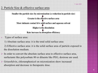 2. Particle Size & effective surface area
 Types of surface area:
1) Absolute surface area: it is the total solid surface area
2) Effective surface area: it is the solid surface area of particle exposed to
the dissolution medium.
 In order to convert the absolute surface area to effective surface area,
surfactants like polysorbate 80 or diluents like PEG, dextrose are used.
 Griseofulvin, chloramphenicol on micronization show increased
absorption and decrease in therapeutic dose.
32
7 June 2021
 