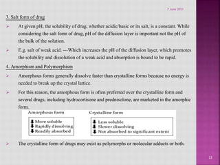 3. Salt form of drug
 At given pH, the solubility of drug, whether acidic/basic or its salt, is a constant. While
considering the salt form of drug, pH of the diffusion layer is important not the pH of
the bulk of the solution.
 E.g. salt of weak acid. ---Which increases the pH of the diffusion layer, which promotes
the solubility and dissolution of a weak acid and absorption is bound to be rapid.
4. Amorphism and Polymorphism
 Amorphous forms generally dissolve faster than crystalline forms because no energy is
needed to break up the crystal lattice.
 For this reason, the amorphous form is often preferred over the crystalline form and
several drugs, including hydrocortisone and prednisolone, are marketed in the amorphic
form.
 The crystalline form of drugs may exist as polymorphs or molecular adducts or both.
33
7 June 2021
 