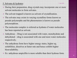 5. Solvates & hydrates:
 During their preparation, drug crystals may incorporate one or more
solvent molecules to form solvates.
 The solvent trapped is known as solvent of crystallization.
 The solvates may exists in varying crystalline forms known as
pseudo polymorphs and the phenomenon is known as pseudo
polymorphism.
 The molecular complex is referred as hydrates if water molecules
has been reported as solvent.
 Anhydrous – Drug is not associated with water, monohydrate and
dehydrated – drug is associated with one and more water molecules
respectively.
 The anhydrous form have higher energy states, higher aq.
solubilities, dissolves at faster rate and hence exhibit higher
bioavailability.
 Ex: anhydrous ampicillin is more soluble than their hydrous form.
34
7 June 2021
 