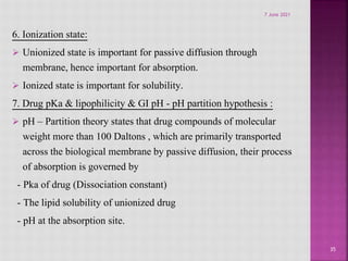 6. Ionization state:
 Unionized state is important for passive diffusion through
membrane, hence important for absorption.
 Ionized state is important for solubility.
7. Drug pKa & lipophilicity & GI pH - pH partition hypothesis :
 pH – Partition theory states that drug compounds of molecular
weight more than 100 Daltons , which are primarily transported
across the biological membrane by passive diffusion, their process
of absorption is governed by
- Pka of drug (Dissociation constant)
- The lipid solubility of unionized drug
- pH at the absorption site.
35
7 June 2021
 