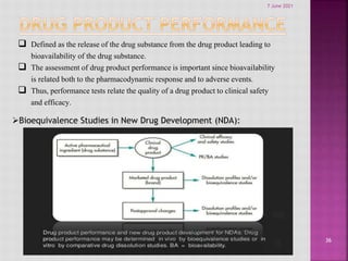 36
 Defined as the release of the drug substance from the drug product leading to
bioavailability of the drug substance.
 The assessment of drug product performance is important since bioavailability
is related both to the pharmacodynamic response and to adverse events.
 Thus, performance tests relate the quality of a drug product to clinical safety
and efficacy.
Bioequivalence Studies in New Drug Development (NDA):
7 June 2021
 