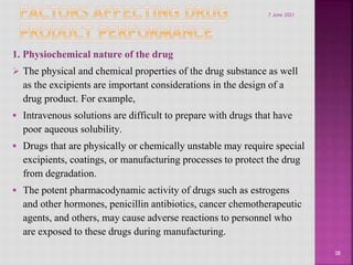 1. Physiochemical nature of the drug
 The physical and chemical properties of the drug substance as well
as the excipients are important considerations in the design of a
drug product. For example,
 Intravenous solutions are difficult to prepare with drugs that have
poor aqueous solubility.
 Drugs that are physically or chemically unstable may require special
excipients, coatings, or manufacturing processes to protect the drug
from degradation.
 The potent pharmacodynamic activity of drugs such as estrogens
and other hormones, penicillin antibiotics, cancer chemotherapeutic
agents, and others, may cause adverse reactions to personnel who
are exposed to these drugs during manufacturing.
38
7 June 2021
 