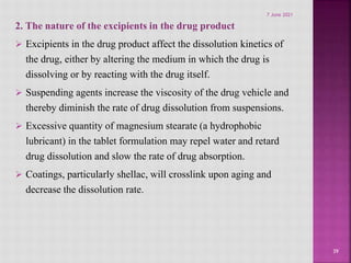 2. The nature of the excipients in the drug product
 Excipients in the drug product affect the dissolution kinetics of
the drug, either by altering the medium in which the drug is
dissolving or by reacting with the drug itself.
 Suspending agents increase the viscosity of the drug vehicle and
thereby diminish the rate of drug dissolution from suspensions.
 Excessive quantity of magnesium stearate (a hydrophobic
lubricant) in the tablet formulation may repel water and retard
drug dissolution and slow the rate of drug absorption.
 Coatings, particularly shellac, will crosslink upon aging and
decrease the dissolution rate.
39
7 June 2021
 