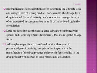  Biopharmaceutic considerations often determine the ultimate dose
and dosage form of a drug product. For example, the dosage for a
drug intended for local activity, such as a topical dosage form, is
often expressed in concentration or as % of the active drug in the
formulation.
 Drug products include the active drug substance combined with
special additional ingredients (excipients) that make up the dosage
form.
 Although excipients are considered inert with respect to
pharmacodynamic activity, excipients are important in the
manufacture of the drug product and provide functionality to the
drug product with respect to drug release and dissolution.
4
7 June 2021
 