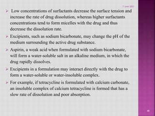  Low concentrations of surfactants decrease the surface tension and
increase the rate of drug dissolution, whereas higher surfactants
concentrations tend to form micelles with the drug and thus
decrease the dissolution rate.
 Excipients, such as sodium bicarbonate, may change the pH of the
medium surrounding the active drug substance.
 Aspirin, a weak acid when formulated with sodium bicarbonate,
will form a water-soluble salt in an alkaline medium, in which the
drug rapidly dissolves.
 Excipients in a formulation may interact directly with the drug to
form a water-soluble or water-insoluble complex.
 For example, if tetracycline is formulated with calcium carbonate,
an insoluble complex of calcium tetracycline is formed that has a
slow rate of dissolution and poor absorption.
40
7 June 2021
 