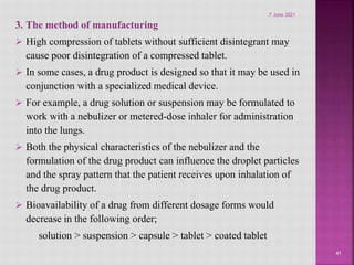 3. The method of manufacturing
 High compression of tablets without sufficient disintegrant may
cause poor disintegration of a compressed tablet.
 In some cases, a drug product is designed so that it may be used in
conjunction with a specialized medical device.
 For example, a drug solution or suspension may be formulated to
work with a nebulizer or metered-dose inhaler for administration
into the lungs.
 Both the physical characteristics of the nebulizer and the
formulation of the drug product can influence the droplet particles
and the spray pattern that the patient receives upon inhalation of
the drug product.
 Bioavailability of a drug from different dosage forms would
decrease in the following order;
solution > suspension > capsule > tablet > coated tablet
41
7 June 2021
 