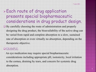Each route of drug application
presents special biopharmaceutic
considerations in drug product design.
 By carefully choosing the route of administration and properly
designing the drug product, the bioavailability of the active drug can
be varied from rapid and complete absorption to a slow, sustained
rate of absorption or even virtually no absorption, depending on the
therapeutic objective.
 EXAMPLE:
An eye medication may require special biopharmaceutic
considerations including appropriate pH, isotonicity, local irritation
to the cornea, draining by tears, and concern for systemic drug
absorption.
5
7 June 2021
 