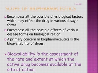  Encompass all the possible physiological factors
which may effect the drug in various dosage
forms.
 Encompass all the possible effects of various
dosage forms on biological region.
 A primary concern in biopharmaceutics is the
bioavailability of drugs.
Bioavailability is the assessment of
the rate and extent at which the
active drug becomes available at the
site of action. 6
7 June 2021
 