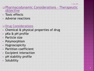  Pharmacodynamic Considerations - Therapeutic
objective
 Toxic effects
 Adverse reactions
 Drug Considerations
 Chemical & physical properties of drug
 pKa & pH profile
 Particle size
 Polymorphism
 Hygroscopicity
 Partition coefficient
 Excipient interaction
 pH stability profile
 Solubility
8
7 June 2021
 