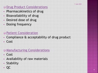  Drug Product Considerations
 Pharmacokinetics of drug
 Bioavailability of drug
 Desired dose of drug
 Dosing frequency
 Patient Consideration
 Compliance & acceptability of drug product
 Cost
 Manufacturing Considerations
 Cost
 Availability of raw materials
 Stability
 QC
9
7 June 2021
 