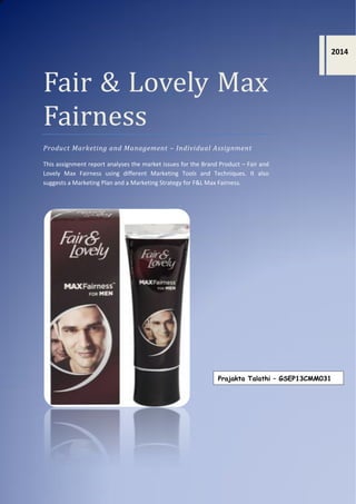 Fair & Lovely Max
Fairness
Product Marketing and Management – Individual Assignment
This assignment report analyses the market issues for the Brand Product – Fair and
Lovely Max Fairness using different Marketing Tools and Techniques. It also
suggests a Marketing Plan and a Marketing Strategy for F&L Max Fairness.
2014
Prajakta Talathi – GSEP13CMM031
 