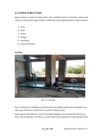 2.2 SUPER STRUCTURE:
Super-structure is a part of structure that is abo ve plinth level (P.L). Generally, columns and
walls are constructed in super structure. Following are the important parts of super-structure.
1) Floor
2) Roof
3) Lintel
4) Parapet
5) Sun Shade
6) Doors & Windows
FLOOR:
Fig. 2.4 Flooring
Floor is that part of a building on which furniture, household, commercial, industrial or any
other type of items are stored. Floor is used for walking around .
Floor separates the different levels of a building. Building is also named with reference to
floor. Like Ground floor, first floor, or a floor that is below ground level like basement floor.
Page 18 of 56 ACERC/CE/2017-2018/P.T.I.V
 