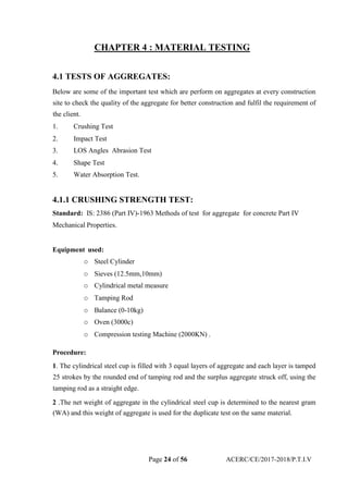 CHAPTER 4 : MATERIAL TESTING
4.1 TESTS OF AGGREGATES:
Below are some of the important test which are perform on aggregates at every construction
site to check the quality of the aggregate for better construction and fulfil the requirement of
the client.
1. Crushing Test
2. Impact Test
3. LOS Angles Abrasion Test
4. Shape Test
5. Water Absorption Test.
4.1.1 CRUSHING STRENGTH TEST:
Standard: IS: 2386 (Part IV)-1963 Methods of test for aggregate for concrete Part IV
Mechanical Properties.
Equipment used:
o Steel Cylinder
o Sieves (12.5mm,10mm)
o Cylindrical metal measure
o Tamping Rod
o Balance (0-10kg)
o Oven (3000c)
o Compression testing Machine (2000KN) .
Procedure:
1. The cylindrical steel cup is filled with 3 equal layers of aggregate and each layer is tamped
25 strokes by the rounded end of tamping rod and the surplus aggregate struck off, using the
tamping rod as a straight edge.
2 .The net weight of aggregate in the cylindrical steel cup is determined to the nearest gram
(WA) and this weight of aggregate is used for the duplicate test on the same material.
Page 24 of 56 ACERC/CE/2017-2018/P.T.I.V
 